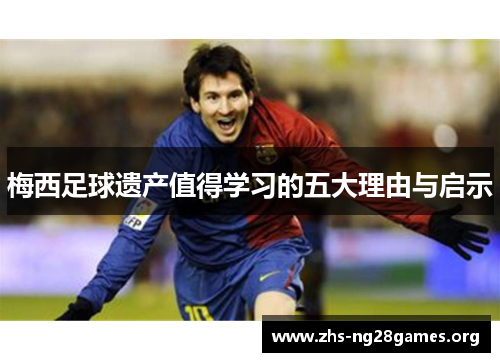 梅西足球遗产值得学习的五大理由与启示 梅西足球遗产值得学习的五大理由与启示
